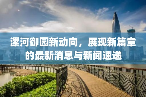漯河御園新動(dòng)向，展現(xiàn)新篇章的最新消息與新聞速遞
