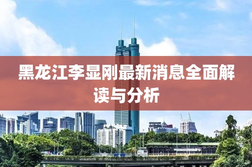黑龍江李顯剛最新消息全面解讀與分析