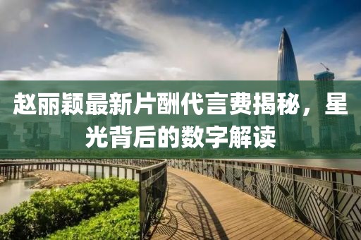 趙麗穎最新片酬代言費揭秘，星光背后的數(shù)字解讀