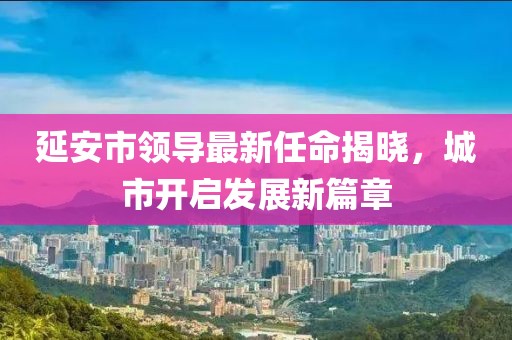 延安市領(lǐng)導(dǎo)最新任命揭曉，城市開(kāi)啟發(fā)展新篇章