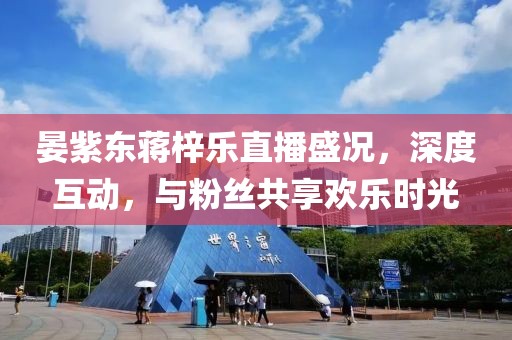 晏紫東蔣梓樂直播盛況，深度互動，與粉絲共享歡樂時光