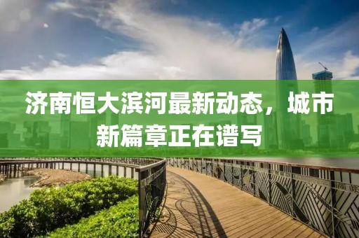 濟(jì)南恒大濱河最新動(dòng)態(tài)，城市新篇章正在譜寫(xiě)