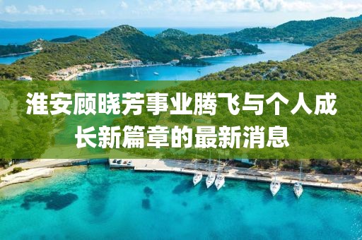 淮安顧曉芳事業(yè)騰飛與個人成長新篇章的最新消息
