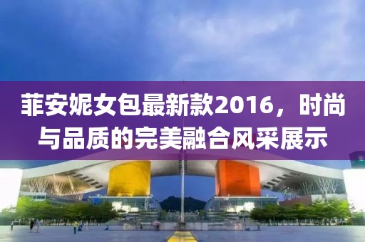 菲安妮女包最新款2016，時(shí)尚與品質(zhì)的完美融合風(fēng)采展示