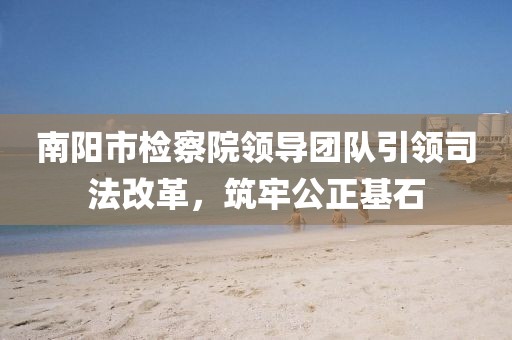 南陽市檢察院領(lǐng)導團隊引領(lǐng)司法改革，筑牢公正基石