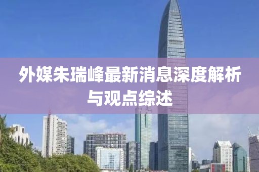外媒朱瑞峰最新消息深度解析與觀點綜述