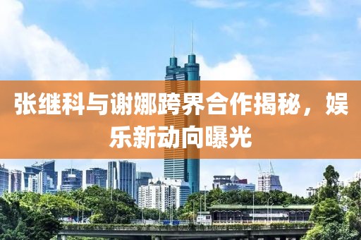 張繼科與謝娜跨界合作揭秘，娛樂新動向曝光