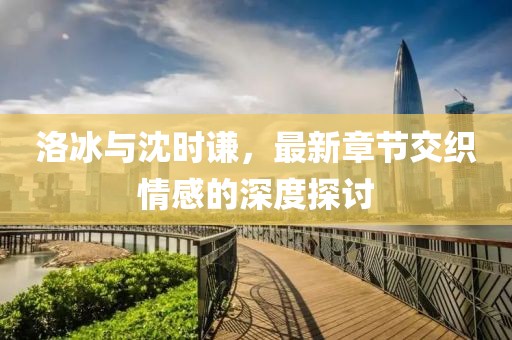 洛冰與沈時謙，最新章節(jié)交織情感的深度探討