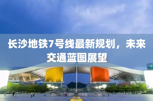 長(zhǎng)沙地鐵7號(hào)線最新規(guī)劃，未來(lái)交通藍(lán)圖展望