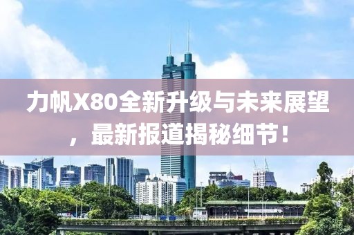 力帆X80全新升級(jí)與未來(lái)展望，最新報(bào)道揭秘細(xì)節(jié)！