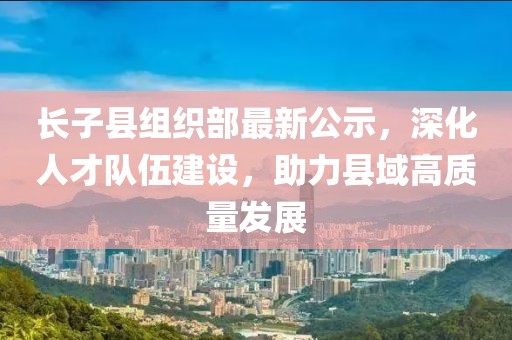 長子縣組織部最新公示，深化人才隊伍建設(shè)，助力縣域高質(zhì)量發(fā)展
