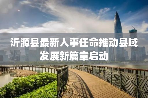 沂源縣最新人事任命推動縣域發(fā)展新篇章啟動