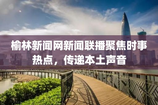 榆林新聞網(wǎng)新聞聯(lián)播聚焦時事熱點，傳遞本土聲音