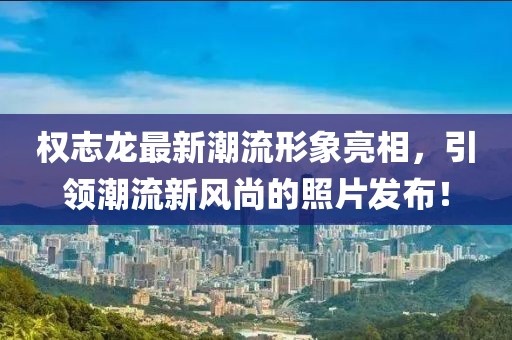 權(quán)志龍最新潮流形象亮相，引領(lǐng)潮流新風(fēng)尚的照片發(fā)布！