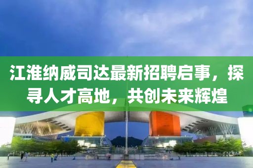 江淮納威司達(dá)最新招聘啟事，探尋人才高地，共創(chuàng)未來輝煌