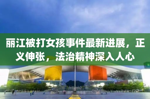 麗江被打女孩事件最新進(jìn)展，正義伸張，法治精神深入人心