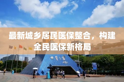 最新城鄉(xiāng)居民醫(yī)保整合，構(gòu)建全民醫(yī)保新格局