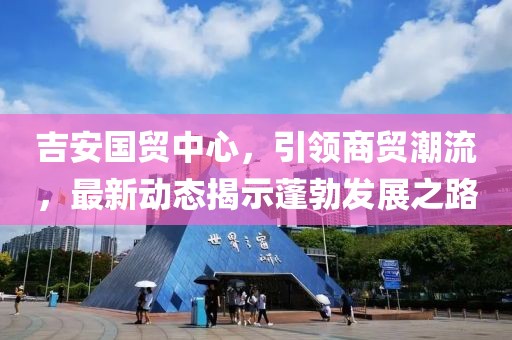 吉安國貿(mào)中心，引領(lǐng)商貿(mào)潮流，最新動(dòng)態(tài)揭示蓬勃發(fā)展之路