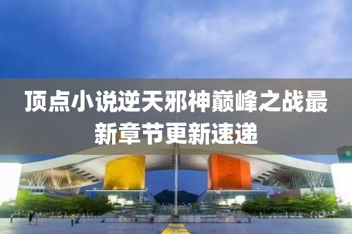 頂點小說逆天邪神巔峰之戰(zhàn)最新章節(jié)更新速遞