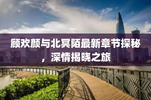 顧歡顏與北冥陌最新章節(jié)探秘，深情揭曉之旅