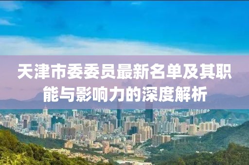 天津市委委員最新名單及其職能與影響力的深度解析
