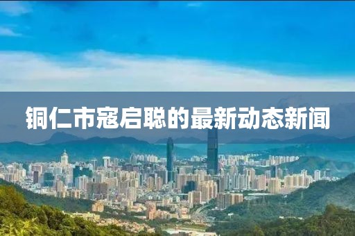 銅仁市寇啟聰?shù)淖钚聞?dòng)態(tài)新聞