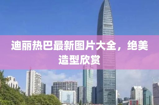 迪麗熱巴最新圖片大全，絕美造型欣賞