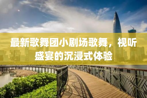最新歌舞團(tuán)小劇場歌舞，視聽盛宴的沉浸式體驗(yàn)