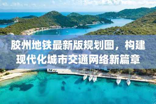 膠州地鐵最新版規(guī)劃圖，構建現(xiàn)代化城市交通網絡新篇章