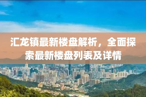 匯龍鎮(zhèn)最新樓盤解析，全面探索最新樓盤列表及詳情