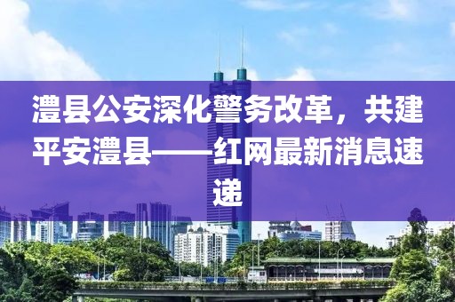 澧縣公安深化警務(wù)改革，共建平安澧縣——紅網(wǎng)最新消息速遞
