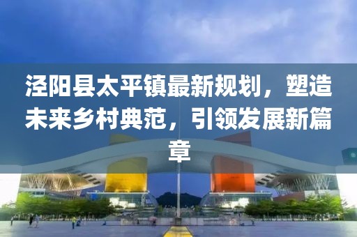 涇陽縣太平鎮(zhèn)最新規(guī)劃，塑造未來鄉(xiāng)村典范，引領(lǐng)發(fā)展新篇章