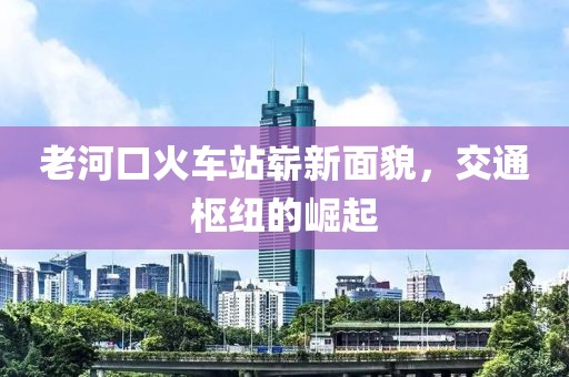 老河口火車站嶄新面貌，交通樞紐的崛起