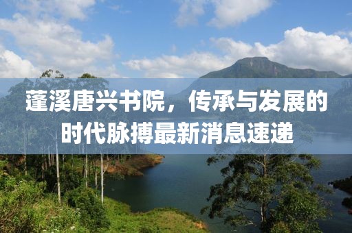 蓬溪唐興書(shū)院，傳承與發(fā)展的時(shí)代脈搏最新消息速遞