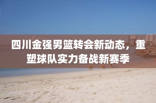 四川金強(qiáng)男籃轉(zhuǎn)會(huì)新動(dòng)態(tài)，重塑球隊(duì)實(shí)力備戰(zhàn)新賽季