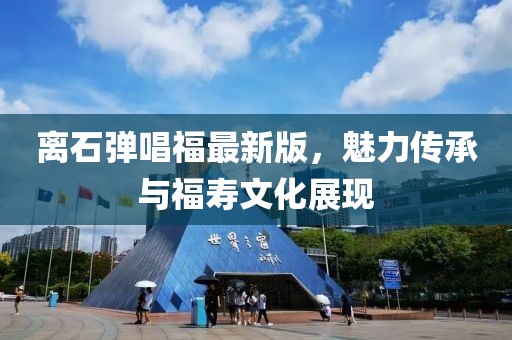 離石彈唱福最新版，魅力傳承與福壽文化展現(xiàn)