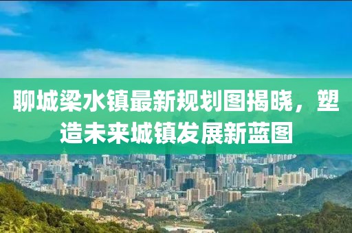 聊城梁水鎮(zhèn)最新規(guī)劃圖揭曉，塑造未來城鎮(zhèn)發(fā)展新藍圖