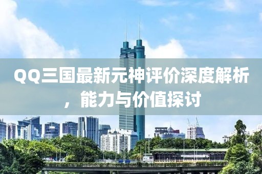 QQ三國最新元神評價深度解析，能力與價值探討