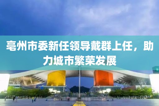 亳州市委新任領(lǐng)導(dǎo)戴群上任，助力城市繁榮發(fā)展