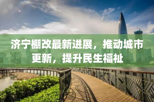 濟(jì)寧棚改最新進(jìn)展，推動城市更新，提升民生福祉