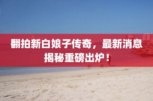 翻拍新白娘子傳奇，最新消息揭秘重磅出爐！