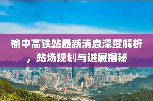 榆中高鐵站最新消息深度解析，站場規(guī)劃與進(jìn)展揭秘