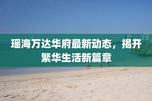 瑤海萬(wàn)達(dá)華府最新動(dòng)態(tài)，揭開(kāi)繁華生活新篇章
