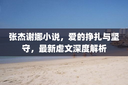 張杰謝娜小說，愛的掙扎與堅守，最新虐文深度解析